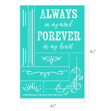 Show details for Forever in My Heart A rectangular teal sign with white text that reads, "Always on my mind, forever in my heart." The design includes decorative lines and flourishes around the text. Dimensions are shown as 6½ inches tall and 4½ inches wide. The bottom reads: "A24303332 Forever In My Heart © 2024 Chalk Couture transfer.
