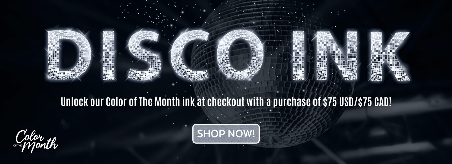 A glittering disco ball with bold text reading "DISCO INK" in a mirror ball style. Below, it says: "Unlock our Color of The Month ink at checkout with a purchase of $75 USD/$75 CAD!" and a button labeled "SHOP NOW!.